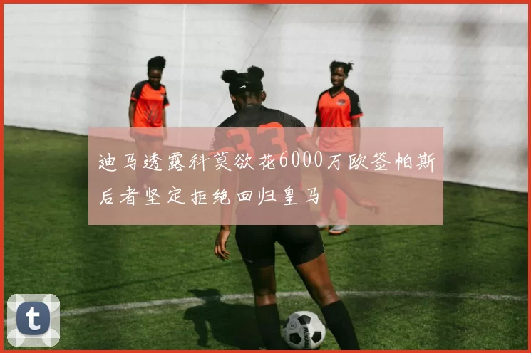 迪马透露科莫欲花6000万欧签帕斯后者坚定拒绝回归皇马