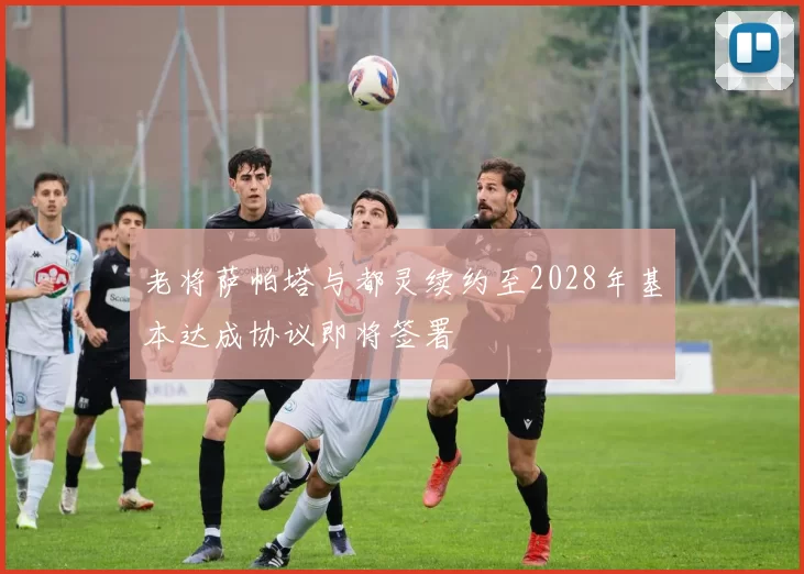 老将萨帕塔与都灵续约至2028年基本达成协议即将签署