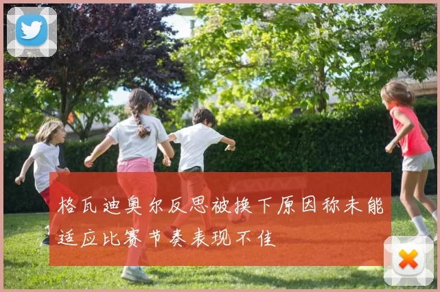 格瓦迪奥尔反思被换下原因称未能适应比赛节奏表现不佳