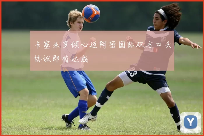 卡塞米罗倾心迈阿密国际双方口头协议即将达成