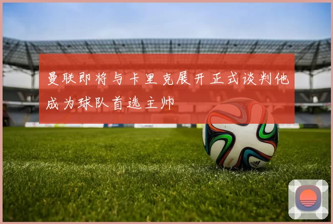 曼联即将与卡里克展开正式谈判他成为球队首选主帅