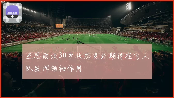 王思雨谈30岁状态良好期待在飞人队发挥领袖作用