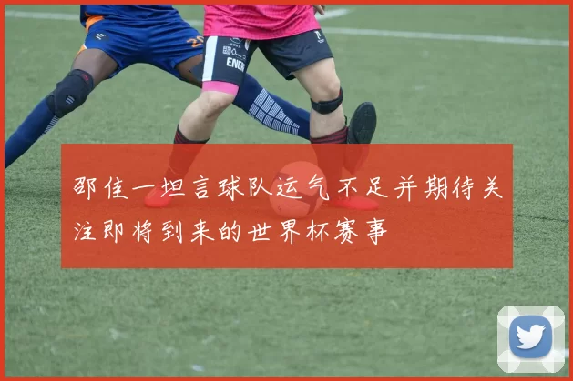 邵佳一坦言球队运气不足并期待关注即将到来的世界杯赛事