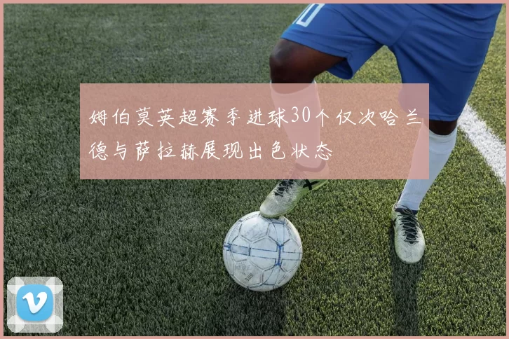 姆伯莫英超赛季进球30个仅次哈兰德与萨拉赫展现出色状态