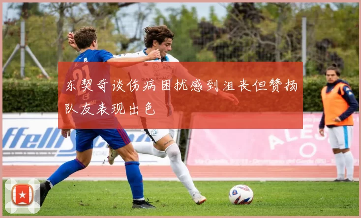 东契奇谈伤病困扰感到沮丧但赞扬队友表现出色