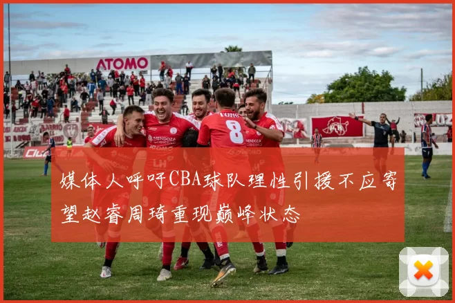 媒体人呼吁CBA球队理性引援不应寄望赵睿周琦重现巅峰状态