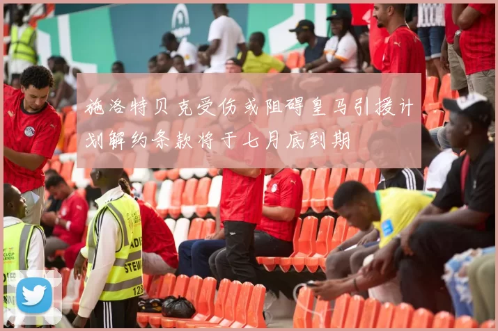 施洛特贝克受伤或阻碍皇马引援计划解约条款将于七月底到期