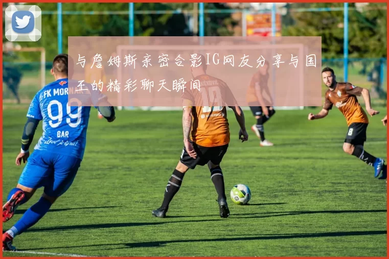 与詹姆斯亲密合影IG网友分享与国王的精彩聊天瞬间
