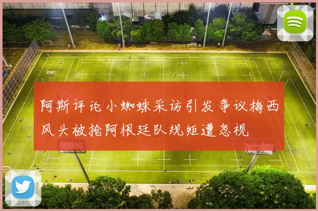 阿斯评论小蜘蛛采访引发争议梅西风头被抢阿根廷队规矩遭忽视