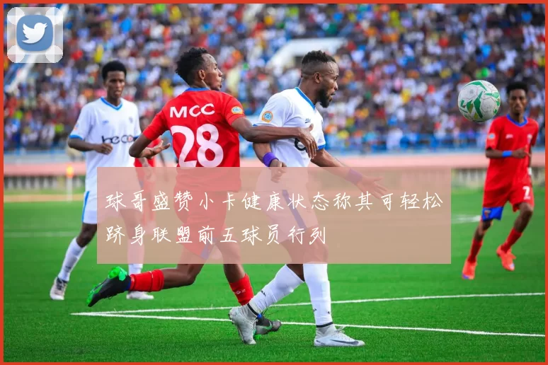 球哥盛赞小卡健康状态称其可轻松跻身联盟前五球员行列