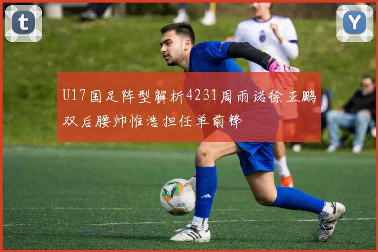 U17国足阵型解析4231周雨诺徐正鹏双后腰帅惟浩担任单前锋