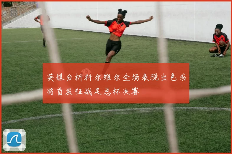 英媒分析科尔维尔全场表现出色或将首发征战足总杯决赛