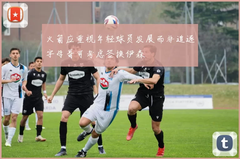 火箭应重视年轻球员发展而非追逐字母哥可考虑签换伊森