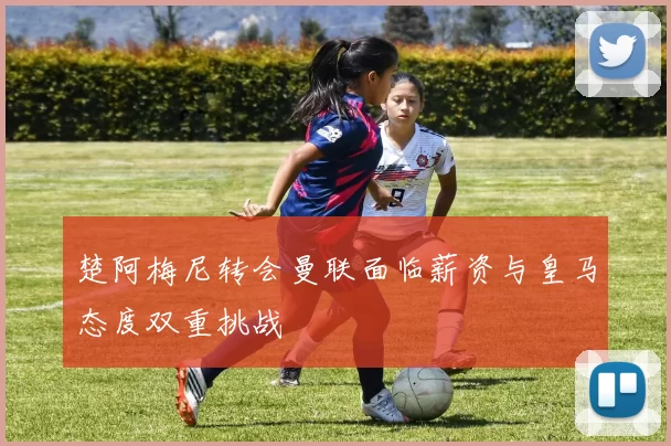楚阿梅尼转会曼联面临薪资与皇马态度双重挑战