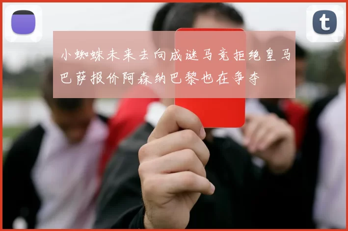 小蜘蛛未来去向成谜马竞拒绝皇马巴萨报价阿森纳巴黎也在争夺