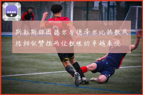 斯彭斯称图赫尔与德泽尔比执教风格相似赞扬两位教练的卓越表现
