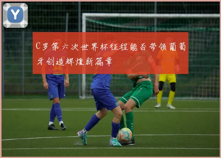 C罗第六次世界杯征程能否带领葡萄牙创造辉煌新篇章