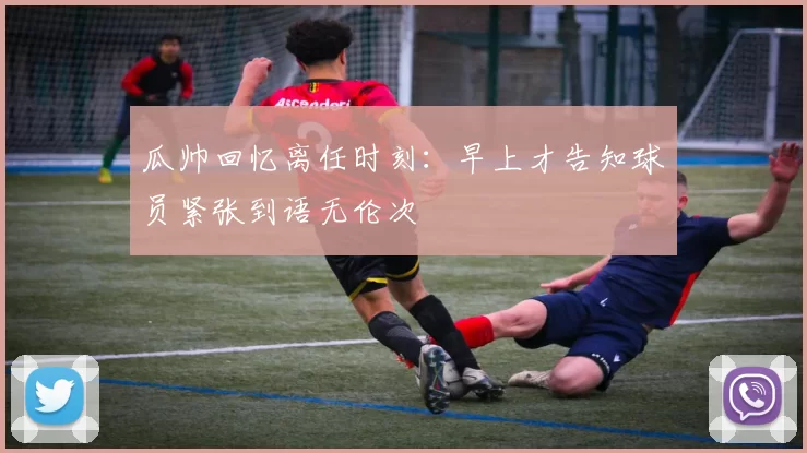 瓜帅回忆离任时刻：早上才告知球员紧张到语无伦次