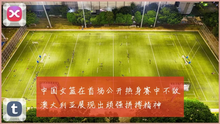 中国女篮在首场公开热身赛中不敌澳大利亚展现出顽强拼搏精神
