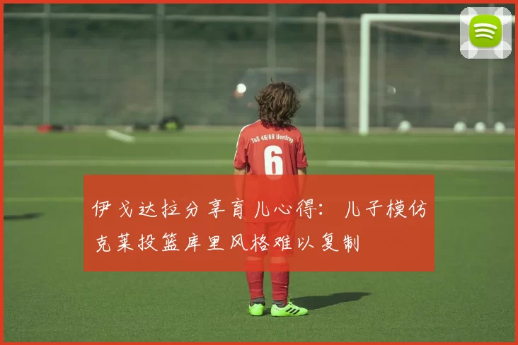 伊戈达拉分享育儿心得：儿子模仿克莱投篮库里风格难以复制