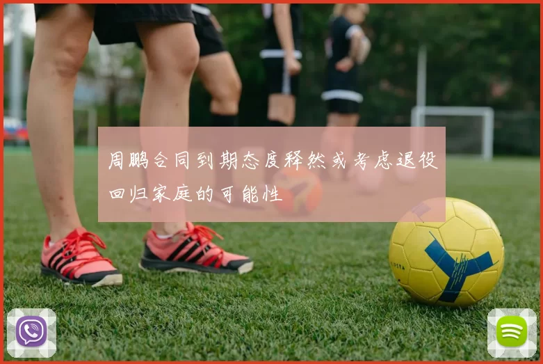 周鹏合同到期态度释然或考虑退役回归家庭的可能性