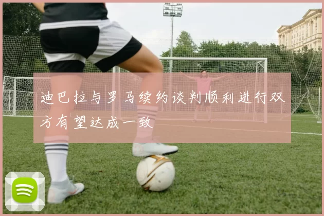 迪巴拉与罗马续约谈判顺利进行双方有望达成一致
