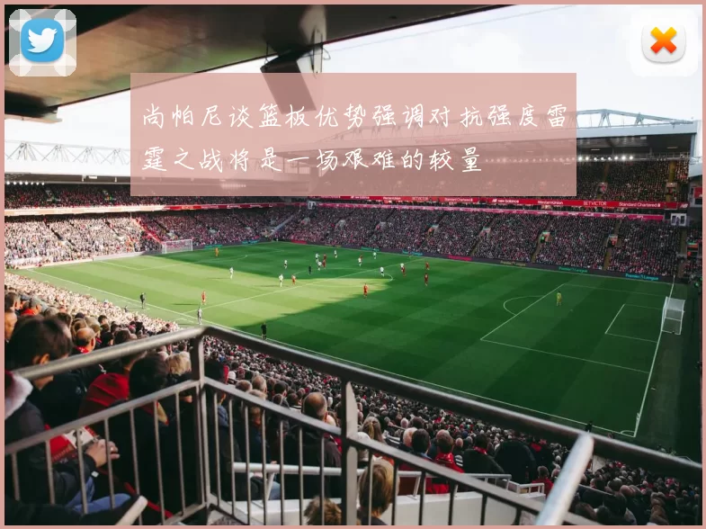 尚帕尼谈篮板优势强调对抗强度雷霆之战将是一场艰难的较量