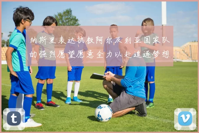 纳斯里表达执教阿尔及利亚国家队的强烈愿望愿意全力以赴追逐梦想