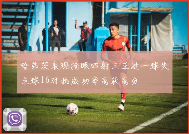 哈弗茨表现抢眼四射三正进一球失点球16对抗成功率高获高分