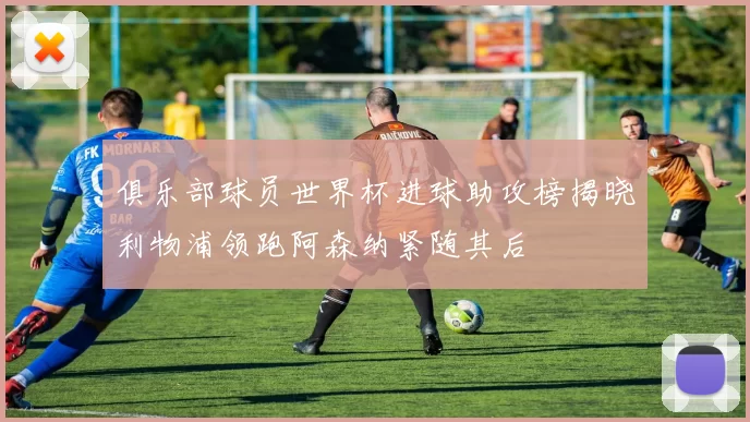 俱乐部球员世界杯进球助攻榜揭晓利物浦领跑阿森纳紧随其后