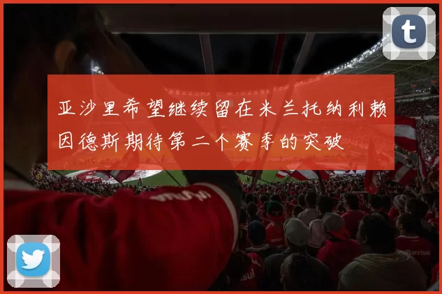亚沙里希望继续留在米兰托纳利赖因德斯期待第二个赛季的突破
